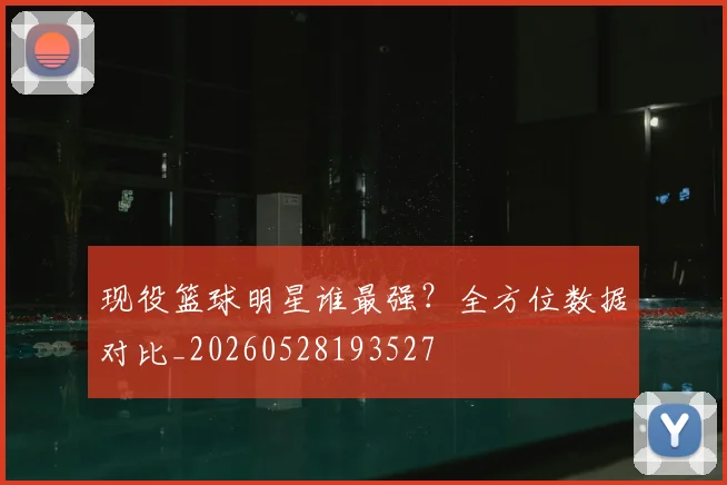 现役篮球明星谁最强？全方位数据对比_20260528193527