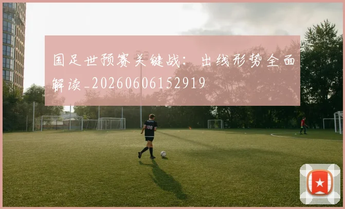 国足世预赛关键战：出线形势全面解读_20260606152919
