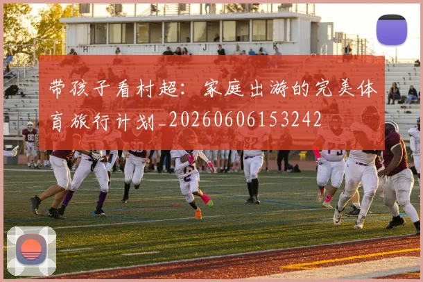带孩子看村超:家庭出游的完美体育旅行计划_20260606153242