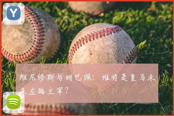 维尼修斯与姆巴佩:谁将是皇马未来左路主宰?