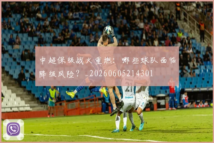 中超保级战火重燃：哪些球队面临降级风险？_20260605214301