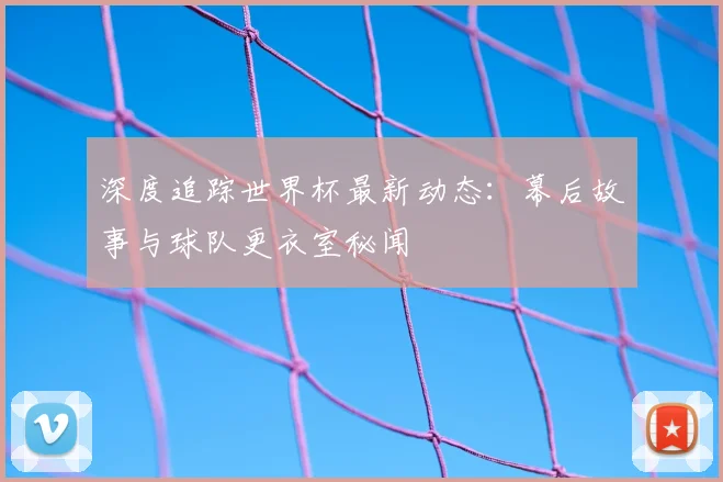 深度追踪世界杯最新动态：幕后故事与球队更衣室秘闻