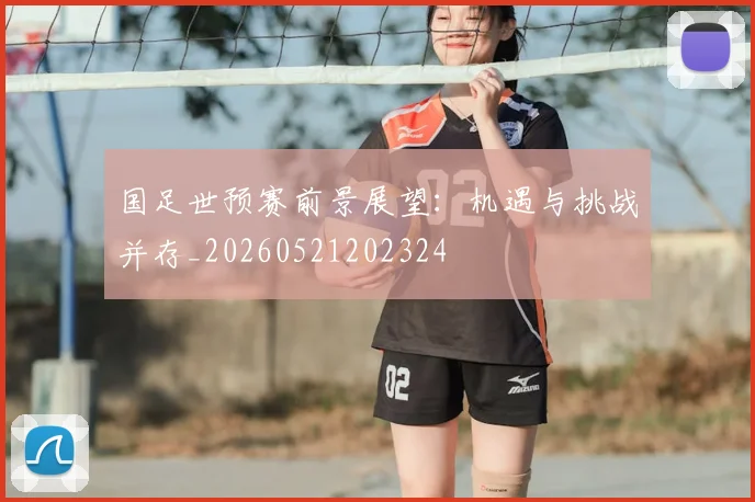 国足世预赛前景展望：机遇与挑战并存_20260521202324