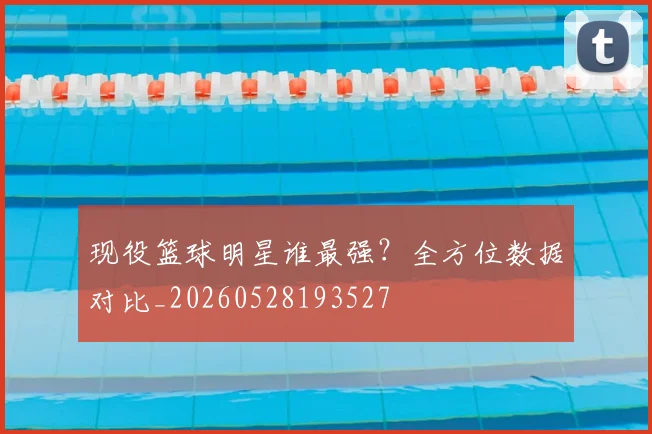 现役篮球明星谁最强？全方位数据对比_20260528193527