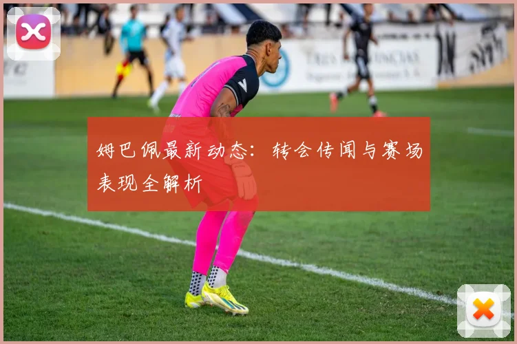 姆巴佩最新动态：转会传闻与赛场表现全解析