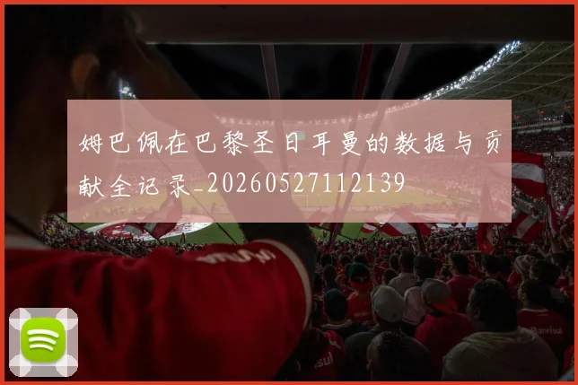 姆巴佩在巴黎圣日耳曼的数据与贡献全记录_20260527112139