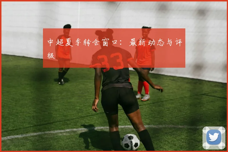 中超夏季转会窗口：最新动态与评级