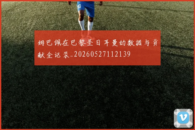 姆巴佩在巴黎圣日耳曼的数据与贡献全记录_20260527112139