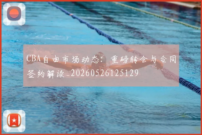 CBA自由市场动态：重磅转会与合同签约解读_20260526125129
