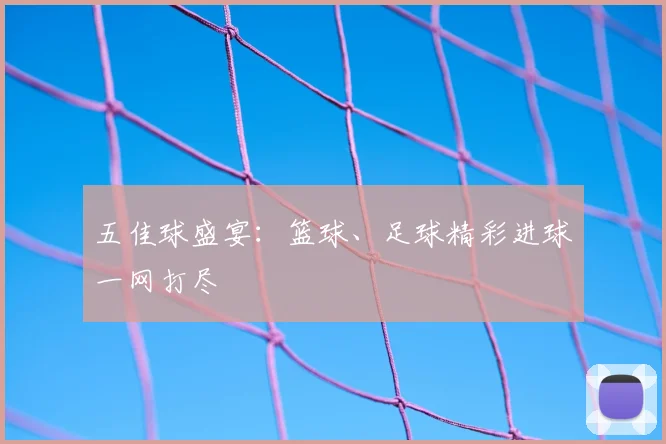 五佳球盛宴：篮球、足球精彩进球一网打尽