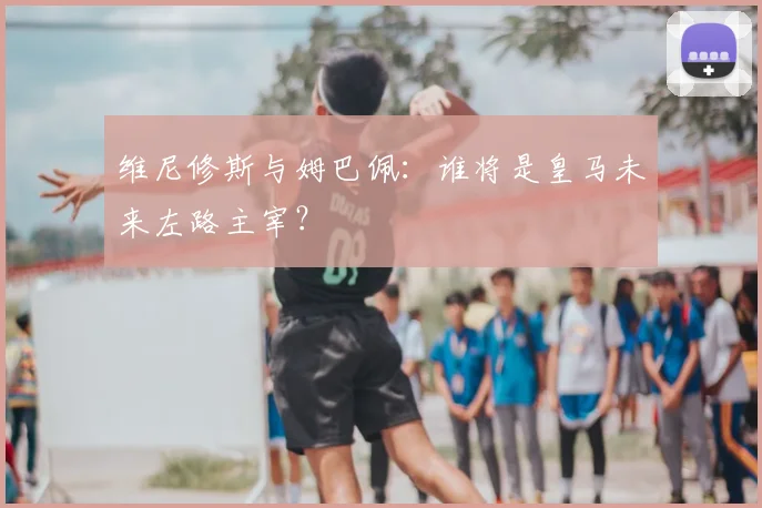 维尼修斯与姆巴佩:谁将是皇马未来左路主宰?