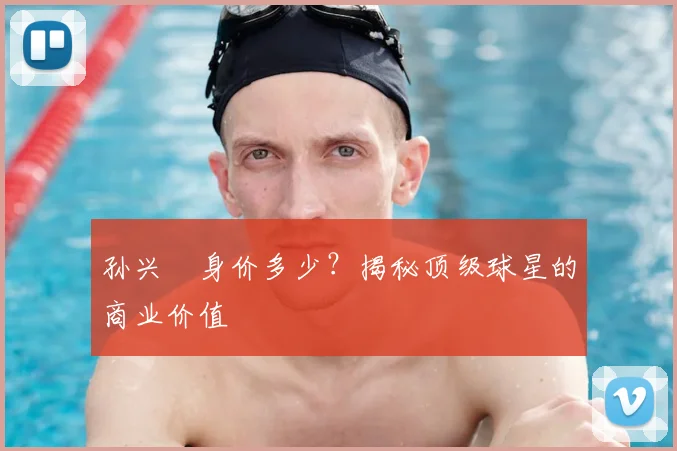 孙兴慜身价多少？揭秘顶级球星的商业价值