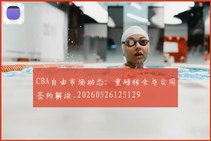 CBA自由市场动态：重磅转会与合同签约解读_20260526125129