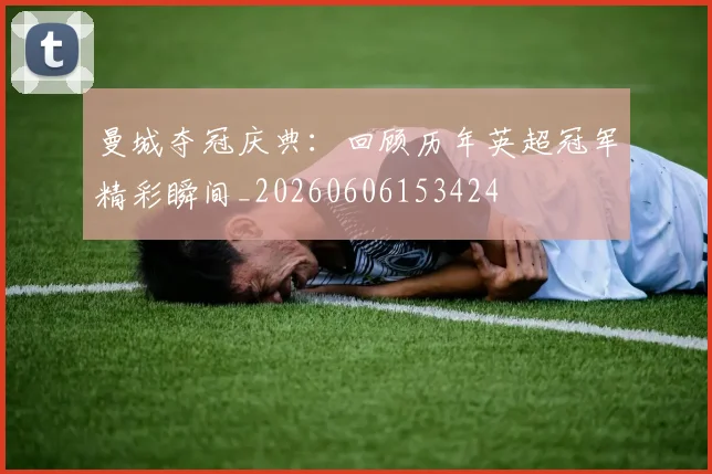 曼城夺冠庆典：回顾历年英超冠军精彩瞬间_20260606153424