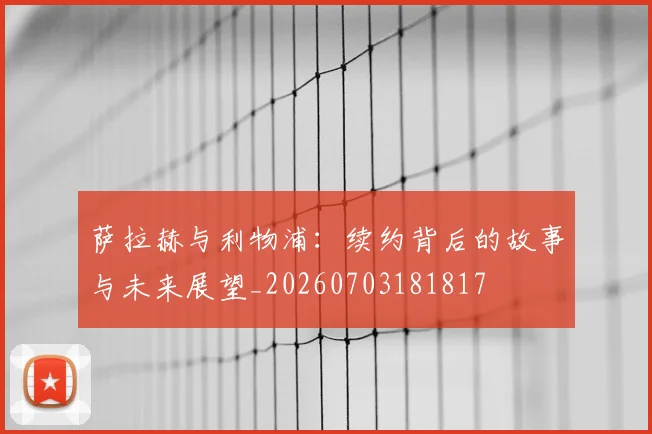 萨拉赫与利物浦：续约背后的故事与未来展望_20260703181817